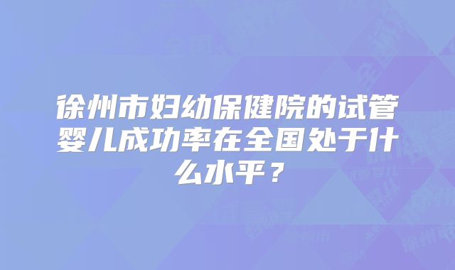 徐州市妇幼保健院的试管婴儿成功率在全国处于什么水平？