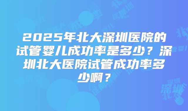 2025年北大深圳医院的试管婴儿成功率是多少？深圳北大医院试管成功率多少啊？