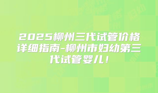 2025柳州三代试管价格详细指南-柳州市妇幼第三代试管婴儿！