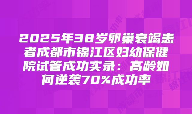 2025年38岁卵巢衰竭患者成都市锦江区妇幼保健院试管成功实录：高龄如何逆袭70%成功率