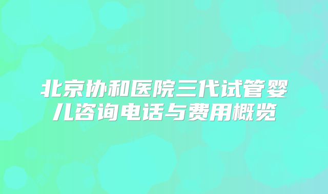 北京协和医院三代试管婴儿咨询电话与费用概览