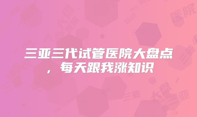 三亚三代试管医院大盘点，每天跟我涨知识