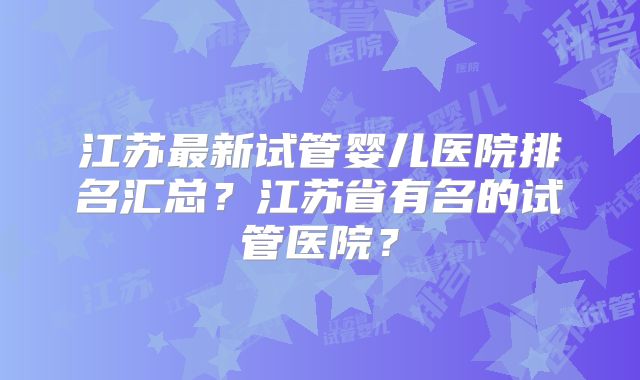 江苏最新试管婴儿医院排名汇总？江苏省有名的试管医院？