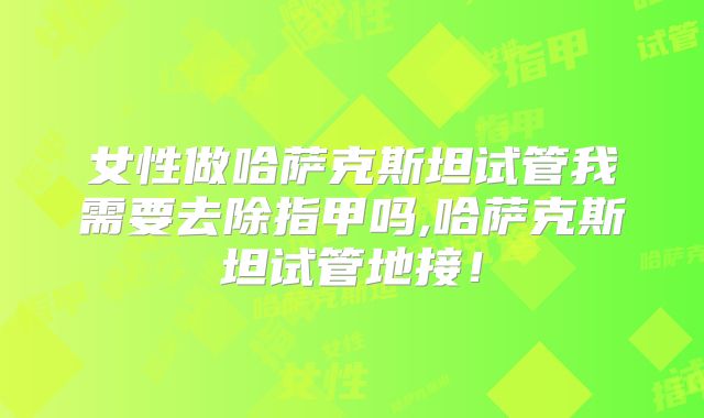 女性做哈萨克斯坦试管我需要去除指甲吗,哈萨克斯坦试管地接！