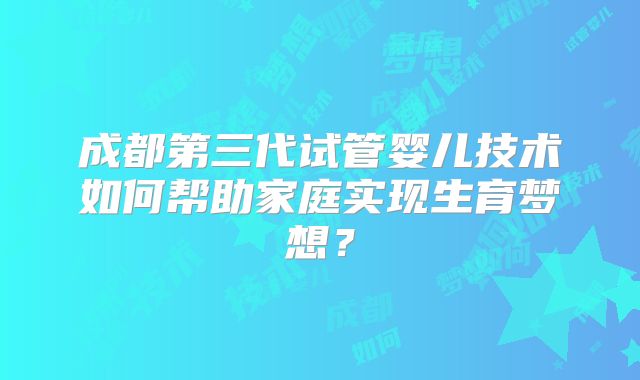 成都第三代试管婴儿技术如何帮助家庭实现生育梦想?