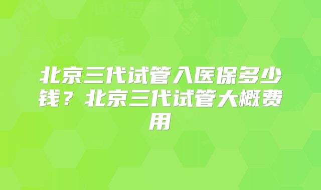 北京三代试管入医保多少钱？北京三代试管大概费用