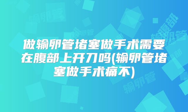 做输卵管堵塞做手术需要在腹部上开刀吗(输卵管堵塞做手术痛不)