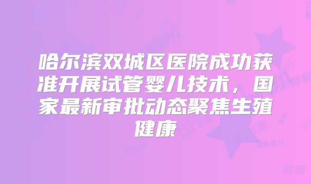 哈尔滨双城区医院成功获准开展试管婴儿技术，国家最新审批动态聚焦生殖健康