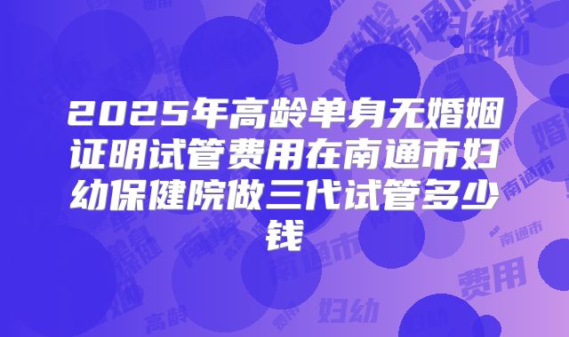 2025年高龄单身无婚姻证明试管费用在南通市妇幼保健院做三代试管多少钱