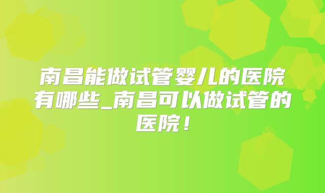 南昌能做试管婴儿的医院有哪些_南昌可以做试管的医院！