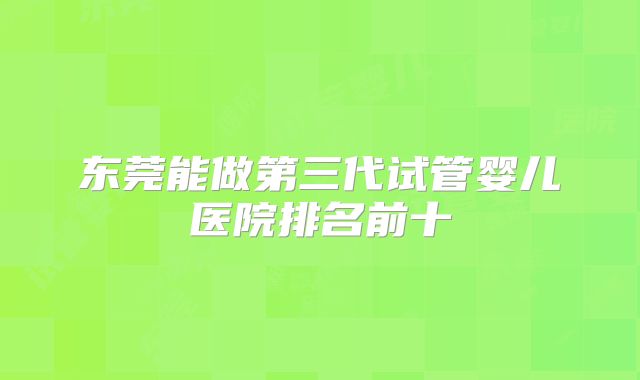 东莞能做第三代试管婴儿医院排名前十