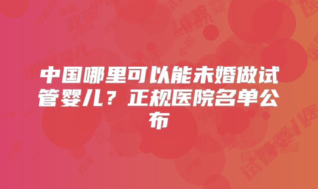 中国哪里可以能未婚做试管婴儿?正规医院名单公布