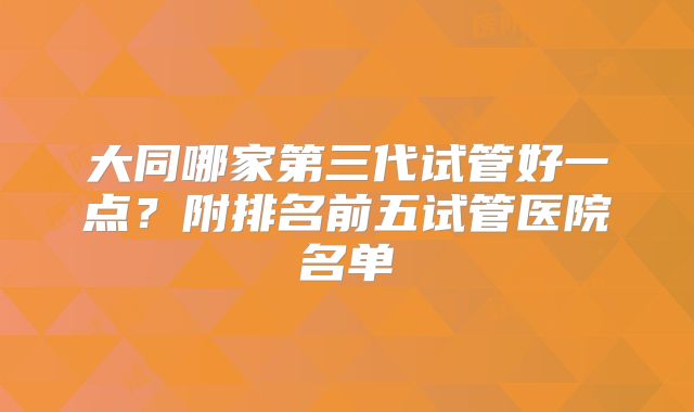 大同哪家第三代试管好一点？附排名前五试管医院名单