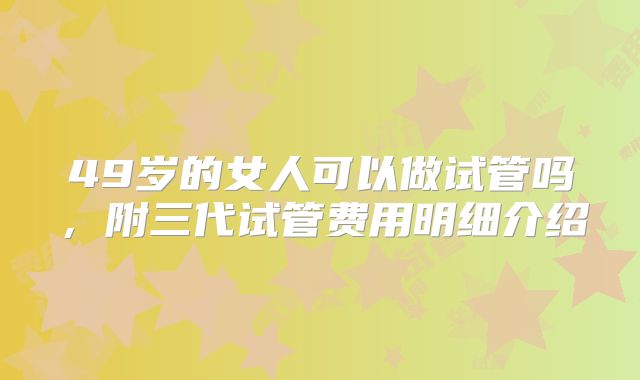 49岁的女人可以做试管吗，附三代试管费用明细介绍