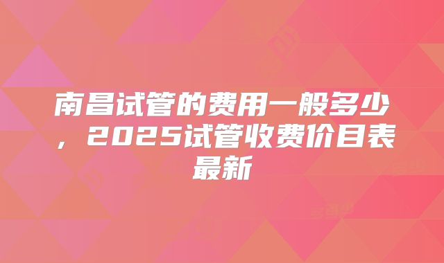南昌试管的费用一般多少，2025试管收费价目表最新