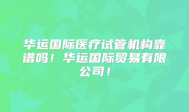 华运国际医疗试管机构靠谱吗！华运国际贸易有限公司！