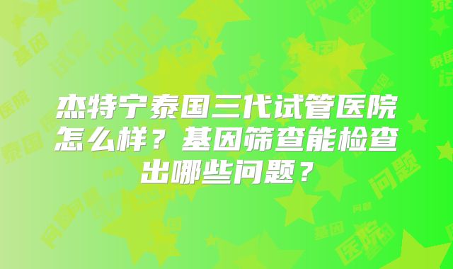 杰特宁泰国三代试管医院怎么样？基因筛查能检查出哪些问题？