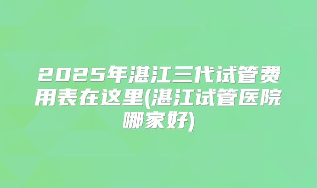 2025年湛江三代试管费用表在这里(湛江试管医院哪家好)