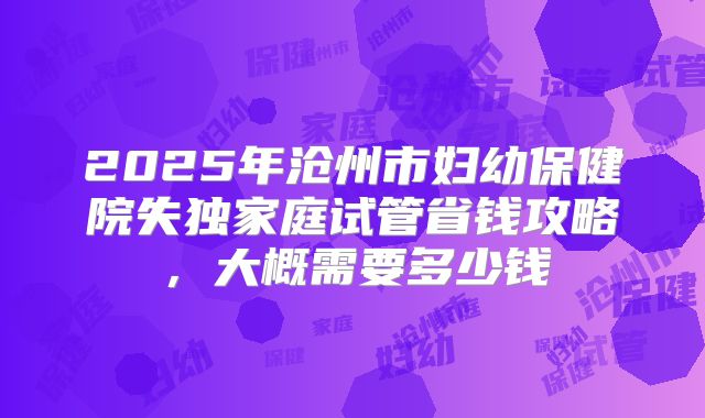 2025年沧州市妇幼保健院失独家庭试管省钱攻略，大概需要多少钱
