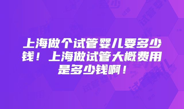 上海做个试管婴儿要多少钱！上海做试管大概费用是多少钱啊！
