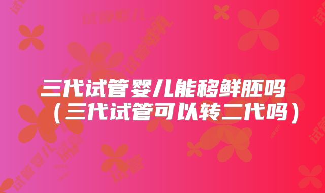 三代试管婴儿能移鲜胚吗（三代试管可以转二代吗）
