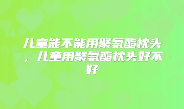 儿童能不能用聚氨酯枕头，儿童用聚氨酯枕头好不好