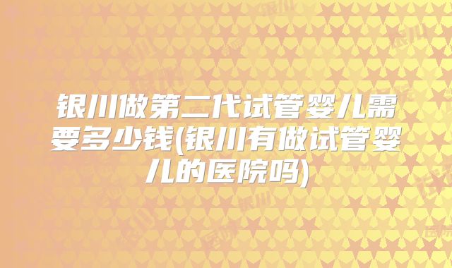 银川做第二代试管婴儿需要多少钱(银川有做试管婴儿的医院吗)
