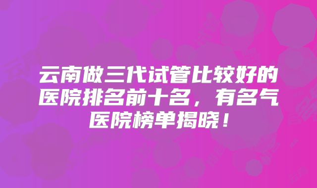 云南做三代试管比较好的医院排名前十名,有名气医院榜单揭晓!