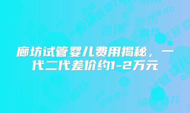 廊坊试管婴儿费用揭秘，一代二代差价约1-2万元
