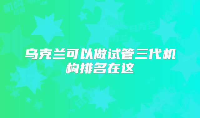 乌克兰可以做试管三代机构排名在这