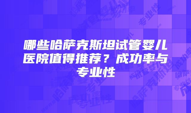 哪些哈萨克斯坦试管婴儿医院值得推荐？成功率与专业性