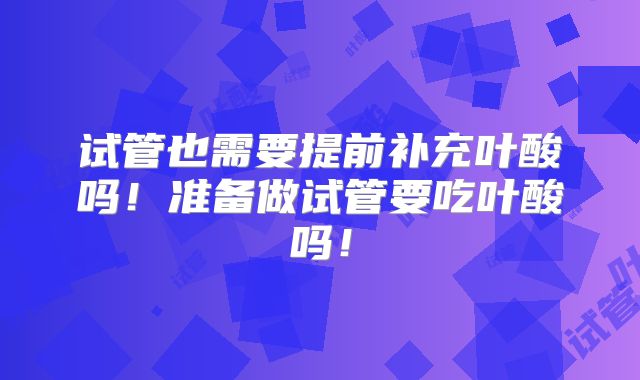 试管也需要提前补充叶酸吗！准备做试管要吃叶酸吗！
