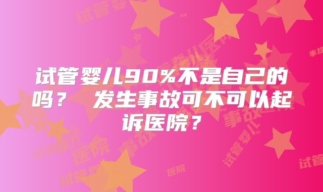 试管婴儿90%不是自己的吗？ 发生事故可不可以起诉医院？