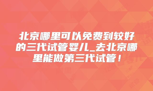 北京哪里可以免费到较好的三代试管婴儿_去北京哪里能做第三代试管！