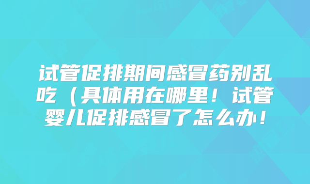 试管促排期间感冒药别乱吃（具体用在哪里！试管婴儿促排感冒了怎么办！