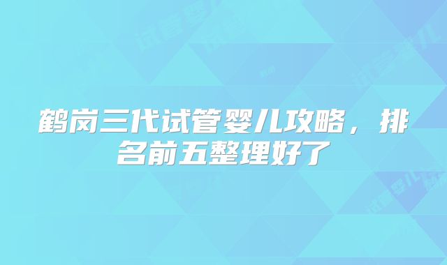 鹤岗三代试管婴儿攻略，排名前五整理好了