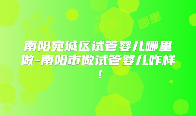 南阳宛城区试管婴儿哪里做-南阳市做试管婴儿咋样！