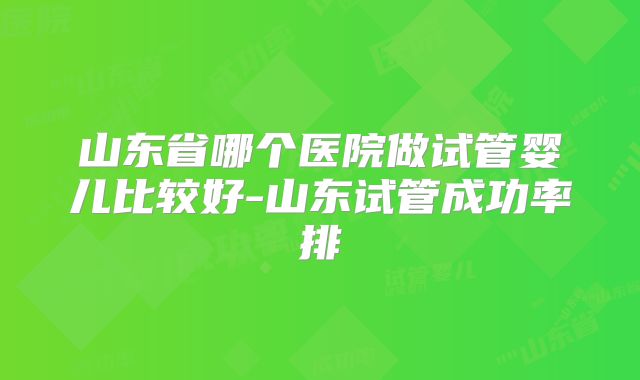 山东省哪个医院做试管婴儿比较好-山东试管成功率排
