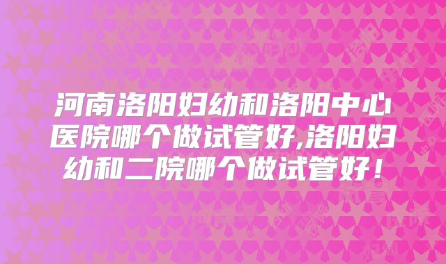 河南洛阳妇幼和洛阳中心医院哪个做试管好,洛阳妇幼和二院哪个做试管好！