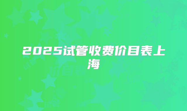 2025试管收费价目表上海