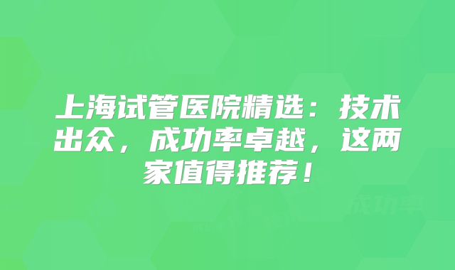 上海试管医院精选:技术出众,成功率卓越,这两家值得推荐!