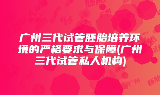 广州三代试管胚胎培养环境的严格要求与保障(广州三代试管私人机构)