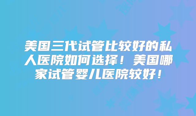 美国三代试管比较好的私人医院如何选择!美国哪家试管婴儿医院较好!