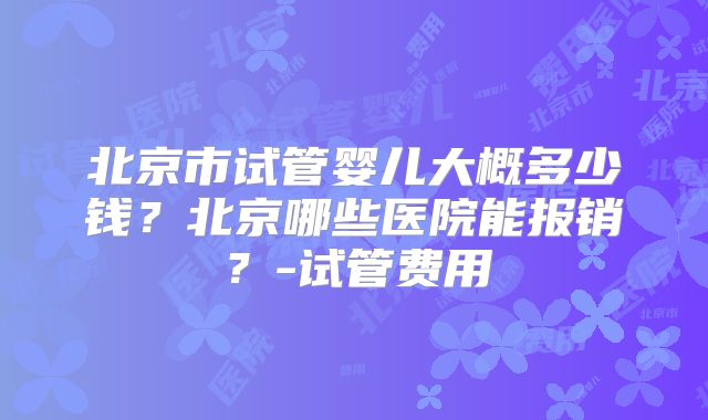 北京市试管婴儿大概多少钱？北京哪些医院能报销？-试管费用