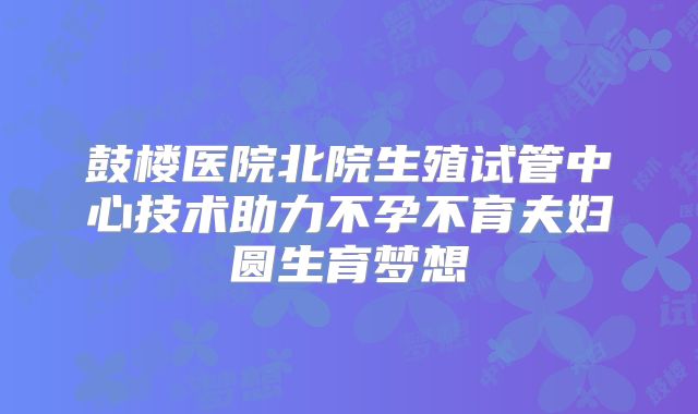 鼓楼医院北院生殖试管中心技术助力不孕不育夫妇圆生育梦想