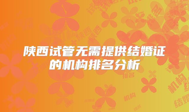 陕西试管无需提供结婚证的机构排名分析