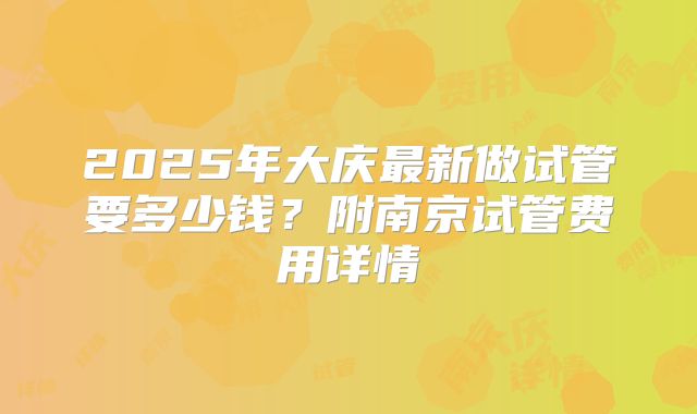 2025年大庆最新做试管要多少钱？附南京试管费用详情