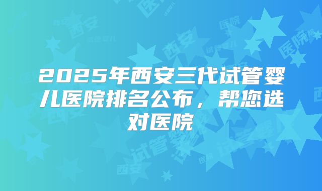 2025年西安三代试管婴儿医院排名公布，帮您选对医院