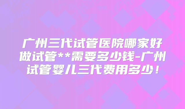 广州三代试管医院哪家好做试管**需要多少钱-广州试管婴儿三代费用多少!
