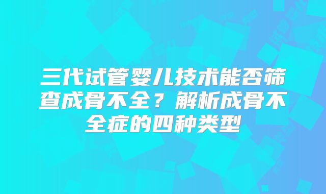 三代试管婴儿技术能否筛查成骨不全？解析成骨不全症的四种类型